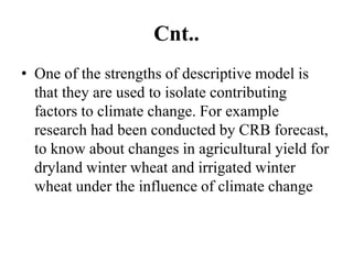 Cnt..
• One of the strengths of descriptive model is
that they are used to isolate contributing
factors to climate change. For example
research had been conducted by CRB forecast,
to know about changes in agricultural yield for
dryland winter wheat and irrigated winter
wheat under the influence of climate change
 