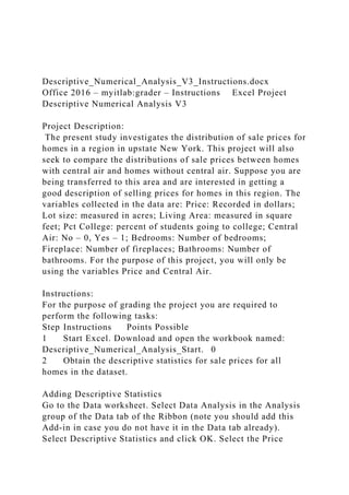 Descriptive_Numerical_Analysis_V3_Instructions.docx
Office 2016 – myitlab:grader – Instructions Excel Project
Descriptive Numerical Analysis V3
Project Description:
The present study investigates the distribution of sale prices for
homes in a region in upstate New York. This project will also
seek to compare the distributions of sale prices between homes
with central air and homes without central air. Suppose you are
being transferred to this area and are interested in getting a
good description of selling prices for homes in this region. The
variables collected in the data are: Price: Recorded in dollars;
Lot size: measured in acres; Living Area: measured in square
feet; Pct College: percent of students going to college; Central
Air: No – 0, Yes – 1; Bedrooms: Number of bedrooms;
Fireplace: Number of fireplaces; Bathrooms: Number of
bathrooms. For the purpose of this project, you will only be
using the variables Price and Central Air.
Instructions:
For the purpose of grading the project you are required to
perform the following tasks:
Step Instructions Points Possible
1 Start Excel. Download and open the workbook named:
Descriptive_Numerical_Analysis_Start. 0
2 Obtain the descriptive statistics for sale prices for all
homes in the dataset.
Adding Descriptive Statistics
Go to the Data worksheet. Select Data Analysis in the Analysis
group of the Data tab of the Ribbon (note you should add this
Add-in in case you do not have it in the Data tab already).
Select Descriptive Statistics and click OK. Select the Price
 