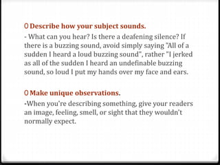 0 Describe how your subject sounds.
- What can you hear? Is there a deafening silence? If
there is a buzzing sound, avoid simply saying "All of a
sudden I heard a loud buzzing sound", rather "I jerked
as all of the sudden I heard an undefinable buzzing
sound, so loud I put my hands over my face and ears.
0 Make unique observations.
-When you're describing something, give your readers
an image, feeling, smell, or sight that they wouldn't
normally expect.
 