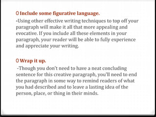 0 Include some figurative language.
-Using other effective writing techniques to top off your
paragraph will make it all that more appealing and
evocative. If you include all these elements in your
paragraph, your reader will be able to fully experience
and appreciate your writing.
0 Wrap it up.
-Though you don't need to have a neat concluding
sentence for this creative paragraph, you'll need to end
the paragraph in some way to remind readers of what
you had described and to leave a lasting idea of the
person, place, or thing in their minds.
 