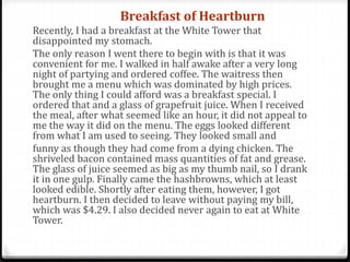 Breakfast of Heartburn
Recently, I had a breakfast at the White Tower that
disappointed my stomach.
The only reason I went there to begin with is that it was
convenient for me. I walked in half awake after a very long
night of partying and ordered coffee. The waitress then
brought me a menu which was dominated by high prices.
The only thing I could afford was a breakfast special. I
ordered that and a glass of grapefruit juice. When I received
the meal, after what seemed like an hour, it did not appeal to
me the way it did on the menu. The eggs looked different
from what I am used to seeing. They looked small and
funny as though they had come from a dying chicken. The
shriveled bacon contained mass quantities of fat and grease.
The glass of juice seemed as big as my thumb nail, so I drank
it in one gulp. Finally came the hashbrowns, which at least
looked edible. Shortly after eating them, however, I got
heartburn. I then decided to leave without paying my bill,
which was $4.29. I also decided never again to eat at White
Tower.
 