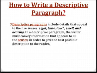 How to Write a Descriptive
Paragraph?
0 Descriptive paragraphs include details that appeal
to the five senses: sight, taste, touch, smell, and
hearing. In a descriptive paragraph, the writer
must convey information that appeals to all
the senses, in order to give the best possible
description to the reader.
 