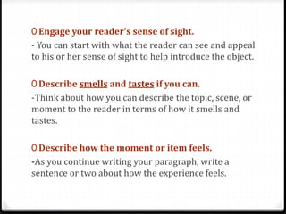 0 Engage your reader's sense of sight.
- You can start with what the reader can see and appeal
to his or her sense of sight to help introduce the object.
0 Describe smells and tastes if you can.
-Think about how you can describe the topic, scene, or
moment to the reader in terms of how it smells and
tastes.
0 Describe how the moment or item feels.
-As you continue writing your paragraph, write a
sentence or two about how the experience feels.
 