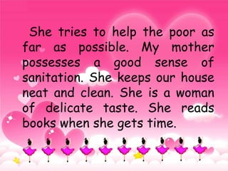 She tries to help the poor as
far as possible. My mother
possesses a good sense of
sanitation. She keeps our house
neat and clean. She is a woman
of delicate taste. She reads
books when she gets time.
 
