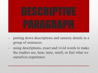 DESCRIPTIVE
PARAGRAPH
- putting down descriptions and sensory details in a
group of sentences
- using descriptions, exact and vivid words to make
the readers see, hear, taste, smell, or feel what we
ourselves experience
 