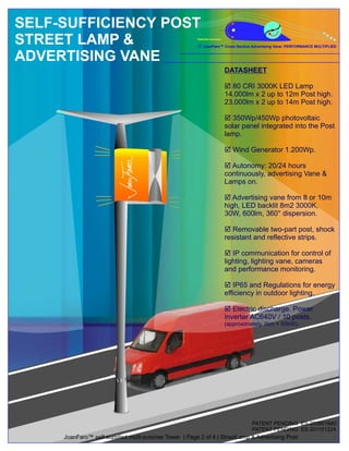 SELF-SUFFICIENCY POST
STREET LAMP &                                          Patented Invention

                                                       R Cross Section Advertising Vane: PERFORMANCE MULTIPLIED
                                                       JoanFaro™


ADVERTISING VANE
                                                                            DATASHEET

                                                                            þ 80 CRI 3000K LED Lamp
                                                                            14.000lm x 2 up to 12m Post high.
                                                                            23.000lm x 2 up to 14m Post high.

                                                                            þ  350Wp/450Wp photovoltaic
                                                                            solar panel integrated into the Post
                                                                            lamp.

                                                                            þ
                                                                            Wind Generator 1.200Wp.

                                                                            þ 20/24 hours
                                                                              Autonomy:
                                                                            continuously, advertising Vane &
                                                                            Lamps on.

                                                                            þ vane from 8 or 10m
                                                                               Advertising
                                                                            high, LED backlit 8m2 3000K,
                                                                            30W, 600lm, 360° dispersion.

                                                                            þ two-part post, shock
                                                                               Removable
                                                                            resistant and reflective strips.

                                                                            þ  IP communication for control of
                                                                            lighting, lighting vane, cameras
                                                                            and performance monitoring.

                                                                            þ Regulations for energy
                                                                               IP65 and
                                                                            efficiency in outdoor lighting.

                                                                            þ  Electric discharge. Power
                                                                            inverter AC640V / 10 posts.
                                                                            (approximately 1km = 50kW).




                                                                                      PATENT PENDING ES-200901840
                                                                                      PATENT PENDING ES-201101224
     JoanFaro™ self-supplied multi-purpose Tower | Page 2 of 4 | StreetLamp & Advertising Post
 