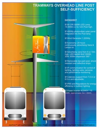 TRAMWAYS OVERHEAD LINE POST
                                          SELF-SUFFICIENCY

                                                                         DATASHEET

                                                                         þ 80 CRI 3000K LED Lamp
                                                                         14.000lm x 2 to 12m Post high.

                                                                         þ  450Wp photovoltaic solar panel
                                                                         integrated into the Post lamp.

                                                                         þ
                                                                         Wind Generator 1.200Wp.

                                                                         þ 24 hours
                                                                           Autonomy:
                                                                         continuously, advertising Vane &
                                                                         Lamps on.

                                                                         þ vane from 8 or 10m
                                                                            Advertising
                                                                         high, LED backlit 8m2 3000K,
                                                                         30W, 600lm dispersion 360°.

                                                                         þ two-part post, shock
                                                                            Removable
                                                                         resistant and reflective strips.

                                                                         þ  IP communication for control of
                                                                         lighting, lighting vane, cameras
                                                                         and performance monitoring.

                                                                         þ support from 7.5 m or
                                                                            Catenary
                                                                         8.5 m and adjustable.

                                                                         þ Regulations for energy
                                                                            IP65 and
                                                                         efficiency in outdoor lighting.

                                                                         þ Power inverter AC640V / 10
                                                                         posts. (approximately 1km = 65kW).




JoanFaro™ self-supplied multi-purpose Tower | Page 3 of 4 | StreetLamp & Advertising Post & Tramways OverheadLine
 