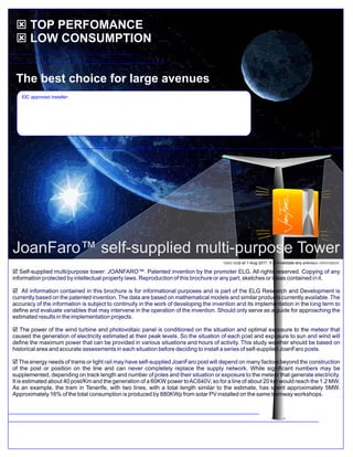 ý
 TOP PERFOMANCE
 ý
 LOW CONSUMPTION


 The best choice for large avenues
   EIC approved installer:




JoanFaro™ self-supplied multi-purpose Tower
                                                                                      Valid data at 1-Aug-2011. It is Invalidate any previous information.

þ  Self-supplied multi/purpose tower: JOANFARO™. Patented invention by the promoter ELG. All rights reserved. Copying of any
information protected by intellectual property laws. Reproduction of this brochure or any part, sketches or ideas contained in it.

þ   All information contained in this brochure is for informational purposes and is part of the ELG Research and Development is
currently based on the patented invention. The data are based on mathematical models and similar products currently available. The
accuracy of the information is subject to continuity in the work of developing the invention and its implementation in the long term to
define and evaluate variables that may intervene in the operation of the invention. Should only serve as a guide for approaching the
estimated results in the implementation projects.

þ of the wind turbine and photovoltaic panel is conditioned on the situation and optimal exposure to the meteor that
   The power
caused the generation of electricity estimated at their peak levels. So the situation of each post and exposure to sun and wind will
define the maximum power that can be provided in various situations and hours of activity. This study weather should be based on
historical area and accurate assessments in each situation before deciding to install a series of self-supplied JoanFaro posts.

þ needs of trams or light rail may have self-supplied JoanFaro post will depend on many factors beyond the construction
    The energy
of the post or position on the line and can never completely replace the supply network. While significant numbers may be
supplemented, depending on track length and number of poles and their situation or exposure to the meteor that generate electricity.
It is estimated about 40 post/Km and the generation of a 60KW power to AC640V, so for a line of about 20 km would reach the 1.2 MW.
As an example, the tram in Tenerife, with two lines, with a total length similar to the estimate, has spent approximately 5MW.
Approximately 16% of the total consumption is produced by 880KWp from solar PV installed on the same tramway workshops.
 