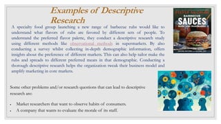 Examples of Descriptive
Research
A specialty food group launching a new range of barbecue rubs would like to
understand what flavors of rubs are favored by different sets of people. To
understand the preferred flavor palette, they conduct a descriptive research study
using different methods like observational methods in supermarkets. By also
conducting a survey whilst collecting in-depth demographic information, offers
insights about the preference of different markets. This can also help tailor make the
rubs and spreads to different preferred meats in that demographic. Conducting a
thorough descriptive research helps the organization tweak their business model and
amplify marketing in core markets.
Some other problems and/or research questions that can lead to descriptive
research are:
 Market researchers that want to observe habits of consumers.
 A company that wants to evaluate the morale of its staff.
 
