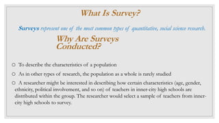 What Is Survey?
Surveys represent one of the most common types of quantitative, social science research.
Why Are Surveys
Conducted?
o To describe the characteristics of a population
o As in other types of research, the population as a whole is rarely studied
o A researcher might be interested in describing how certain characteristics (age, gender,
ethnicity, political involvement, and so on) of teachers in inner-city high schools are
distributed within the group. The researcher would select a sample of teachers from inner-
city high schools to survey.
 