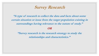 Survey Research
“A type of research to collect the data and facts about some
certain situation or issue from the target population existing in
surroundings having relevance to the nature of study.”
OR
“Survey research is the research strategy to study the
relationships and characteristics.”
 