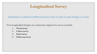 Longitudinal Survey
Information is collected at different points in time in order to study changes over time
◦ Four longitudinal designs are commonly employed in survey research:
1. Trend survey
2. Cohort survey
3. Panel survey
4. Follow-up survey
 