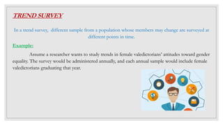 TREND SURVEY
In a trend survey, different sample from a population whose members may change are surveyed at
different points in time.
Example:
Assume a researcher wants to study trends in female valedictorians’ attitudes toward gender
equality. The survey would be administered annually, and each annual sample would include female
valedictorians graduating that year.
 