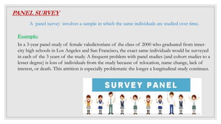 PANEL SURVEY
A panel survey involves a sample in which the same individuals are studied over time.
Example:
In a 3-year panel study of female valedictorians of the class of 2000 who graduated from inner-
city high schools in Los Angeles and San Francisco, the exact same individuals would be surveyed
in each of the 3 years of the study. A frequent problem with panel studies (and cohort studies to a
lesser degree) is loss of individuals from the study because of relocation, name change, lack of
interest, or death. This attrition is especially problematic the longer a longitudinal study continues.
 