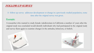 FOLLOW-UP SURVEY
A follow-up survey addresses development or change in a previously studied population, some
time after the original survey was given.
Example:
A researcher who wanted to study female valedictorians in California a number of years after the
original study was concluded would identify individuals who had participated in the original study
and survey them again to examine changes in the attitudes, behaviors, or beliefs.
 