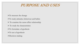 PURPOSE AND USES
To measure the change
To study attitudes, behaviour and habits
 To examine the cause-effect relationship
 To study the characteristics
To formulate a hypothesis
To test a hypothesis
Decision making
 
