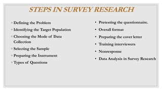 STEPS IN SURVEY RESEARCH
◦ Defining the Problem
◦ Identifying the Target Population
◦ Choosing the Mode of Data
Collection
◦ Selecting the Sample
◦ Preparing the Instrument
◦ Types of Questions
• Pretesting the questionnaire.
• Overall format
• Preparing the cover letter
• Training interviewers
• Nonresponse
• Data Analysis in Survey Research
 