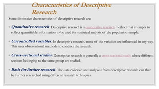 Characteristics of Descriptive
Research
Some distinctive characteristics of descriptive research are:
◦ Quantitative research: Descriptive research is a quantitative research method that attempts to
collect quantifiable information to be used for statistical analysis of the population sample.
◦ Uncontrolled variables: In descriptive research, none of the variables are influenced in any way.
This uses observational methods to conduct the research.
◦ Cross-sectional studies: Descriptive research is generally a cross-sectional study where different
sections belonging to the same group are studied.
◦ Basis for further research: The data collected and analyzed from descriptive research can then
be further researched using different research techniques.
 