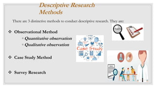  Observational Method
◦ Quantitative observation
◦ Qualitative observation
 Case Study Method
 Survey Research
Descriptive Research
Methods
There are 3 distinctive methods to conduct descriptive research. They are:
 
