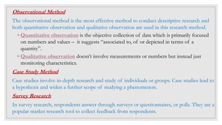 Observational Method
The observational method is the most effective method to conduct descriptive research and
both quantitative observation and qualitative observation are used in this research method.
◦ Quantitative observation is the objective collection of data which is primarily focused
on numbers and values – it suggests “associated to, of or depicted in terms of a
quantity”.
◦ Qualitative observation doesn’t involve measurements or numbers but instead just
monitoring characteristics.
Case Study Method
Case studies involve in-depth research and study of individuals or groups. Case studies lead to
a hypothesis and widen a further scope of studying a phenomenon.
Survey Research
In survey research, respondents answer through surveys or questionnaires, or polls. They are a
popular market research tool to collect feedback from respondents.
 