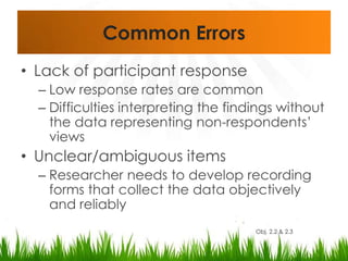 Common ErrorsLack of participant responseLow response rates are commonDifficulties interpreting the findings without the data representing non-respondents’ viewsUnclear/ambiguous itemsResearcher needs to develop recording forms that collect the data objectively and reliablyObj. 2.2 & 2.3