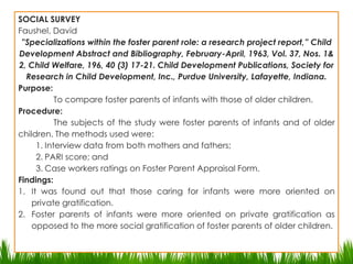 Types and Actual Studiesof Descriptive ResearchDescriptive- Social Survey- The purpose of this study is to change for the better existing practices of groups living a community. It is concerned with the formulation of constructive programs of social reform and amelioration. A current social problem is existing in a particular place, and the aim is to diagnose the “root causes” of the ills, utilizing the research approach. SOCIAL SURVEYFaushel, David”Specializations within the foster parent role: a research project report,” Child Development Abstract and Bibliography, February-April, 1963, Vol. 37, Nos. 1& 2, Child Welfare, 196, 40 (3) 17-21. Child Development Publications, Society for Research in Child Development, Inc., Purdue University, Lafayette, Indiana.Purpose:	To compare foster parents of infants with those of older children.Procedure:The subjects of the study were foster parents of infants and of older children. The methods used were:Interview data from both mothers and fathers;PARI score; andCase workers ratings on Foster Parent Appraisal Form.Findings:It was found out that those caring for infants were more oriented on private gratification.Foster parents of infants were more oriented on private gratification as opposed to the more social gratification of foster parents of older children. 