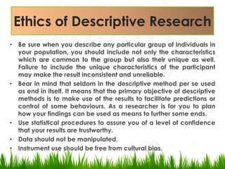 Ethics of Descriptive ResearchBe sure when you describe any particular group of individuals in your population, you should include not only the characteristics which are common to the group but also their unique as well.  Failure to include the unique characteristics of the participant may make the result inconsistent and unreliable. Bear in mind that seldom in the descriptive method per se used as end in itself. It means that the primary objective of descriptive methods is to make use of the results to facilitate predictions or control of some behaviours. As a researcher is for you to plan how your findings can be used as means to further some ends.Use statistical procedures to assure you of a level of confidence that your results are trustworthy. Data should not be manipulated.Instrument use should be free from cultural bias. 