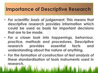 Importanceof Descriptive ResearchFor scientific basis of judgement. This means that descriptive research provides information which could be used as basis for important decisions that are to be made.For a closer look into happenings, behaviour, practice, methods and procedures. Descriptive researchprovides essential facts and understanding about the nature of anything. For the formation of construction of test analysis of these standardization of tools instruments used in research.