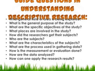 Guide Questions in Understanding Descriptive Research:What general field or area is being explored?What is the general purpose of the study?What are the specific objectives of the study?What places are involved in the study?How did the researchers get their subjects?Who are the subjects?What are the characteristics of the subjects?What are the process used in gathering data?How is the measurement or evaluation done?How are the data analyzed?How can one apply the research results?