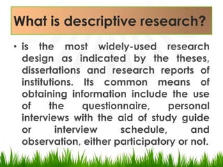 What is descriptive research?is the most widely-used research design as indicated by the theses, dissertations and research reports of institutions. Its common means of obtaining information include the use of the questionnaire, personal interviews with the aid of study guide or interview schedule, and observation, either participatory or not.