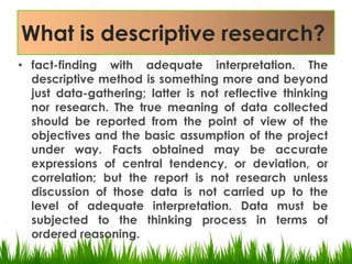 What is descriptive research?fact-finding with adequate interpretation. The descriptive method is something more and beyond just data-gathering; latter is not reflective thinking nor research. The true meaning of data collected should be reported from the point of view of the objectives and the basic assumption of the project under way. Facts obtained may be accurate expressions of central tendency, or deviation, or correlation; but the report is not research unless discussion of those data is not carried up to the level of adequate interpretation. Data must be subjected to the thinking process in terms of ordered reasoning.