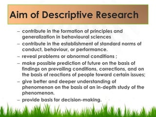 Aim of Descriptive Researchcontribute in the formation of principles and generalization in behavioural sciencescontribute in the establishment of standard norms of conduct, behaviour, or performance.reveal problems or abnormal conditions ;make possible prediction of future on the basis of findings on prevailing conditions, corrections, and on the basis of reactions of people toward certain issues;give better and deeper understanding of phenomenon on the basis of an in-depth study of the phenomenon. provide basis for decision-making.