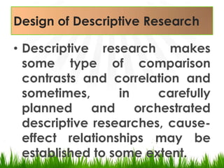 Design of Descriptive ResearchDescriptive research makes some type of comparison contrasts and correlation and sometimes, in carefully planned and orchestrated descriptive researches, cause-effect relationships may be established to some extent.