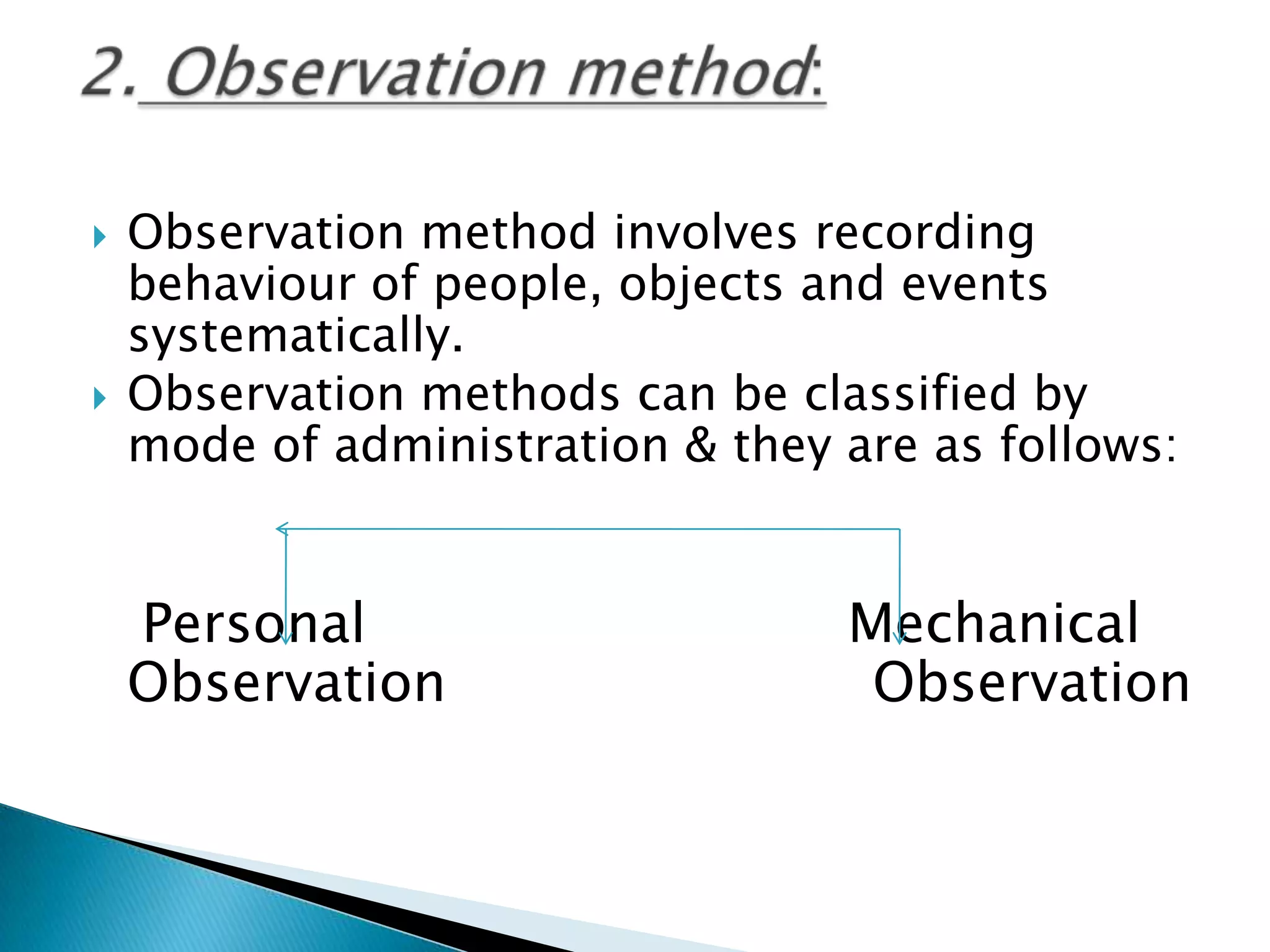  Observation method involves recording
behaviour of people, objects and events
systematically.
 Observation methods can be classified by
mode of administration & they are as follows:
Personal Mechanical
Observation Observation
 