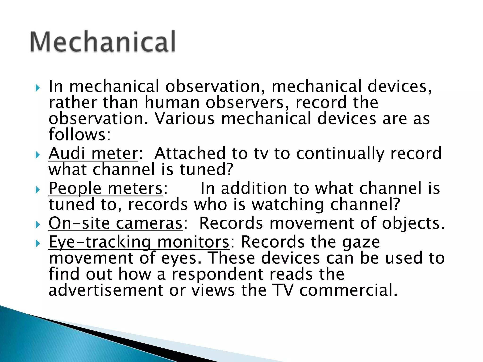  In mechanical observation, mechanical devices,
rather than human observers, record the
observation. Various mechanical devices are as
follows:
 Audi meter: Attached to tv to continually record
what channel is tuned?
 People meters: In addition to what channel is
tuned to, records who is watching channel?
 On-site cameras: Records movement of objects.
 Eye-tracking monitors: Records the gaze
movement of eyes. These devices can be used to
find out how a respondent reads the
advertisement or views the TV commercial.
 