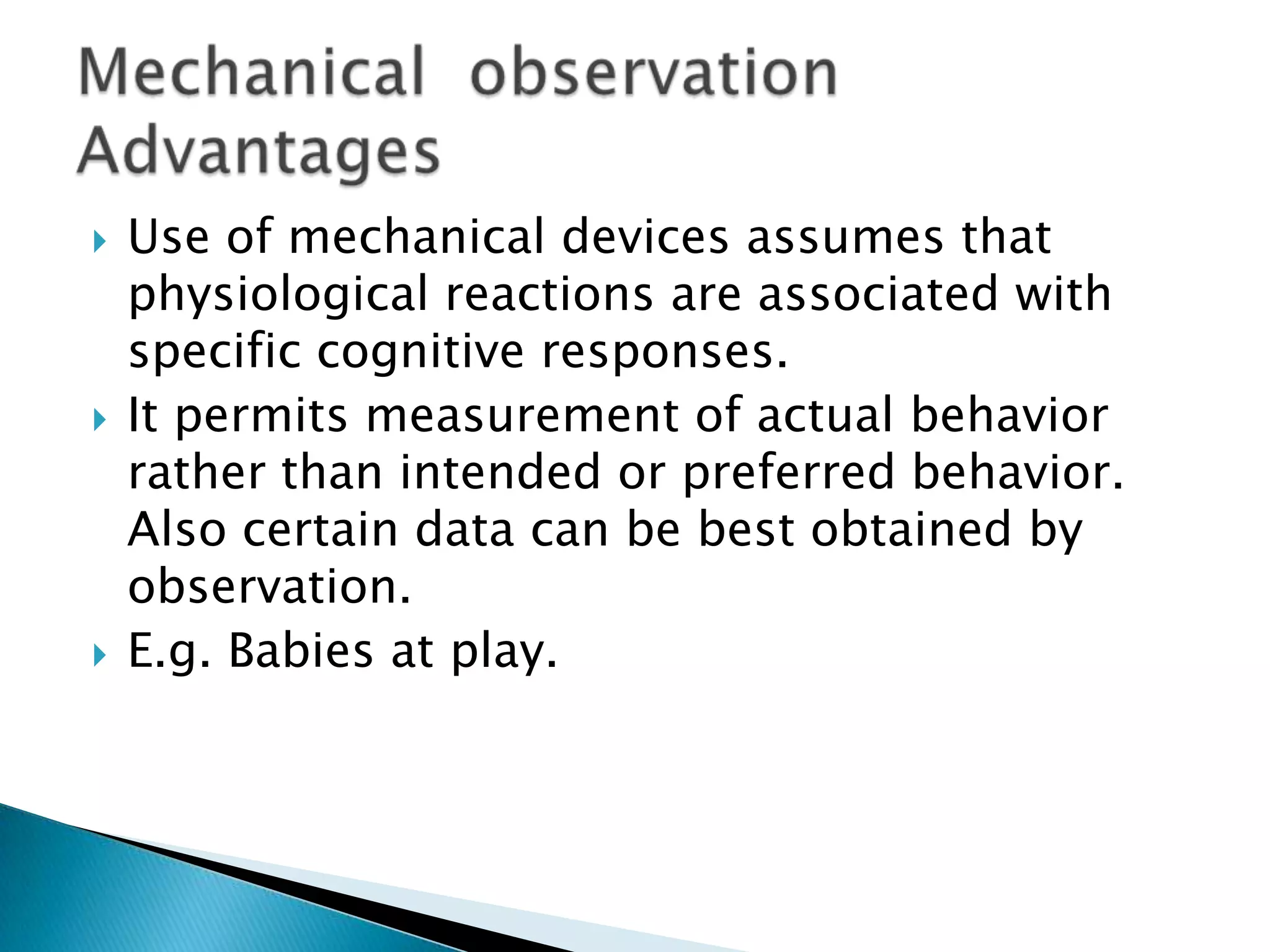  Use of mechanical devices assumes that
physiological reactions are associated with
specific cognitive responses.
 It permits measurement of actual behavior
rather than intended or preferred behavior.
Also certain data can be best obtained by
observation.
 E.g. Babies at play.
 