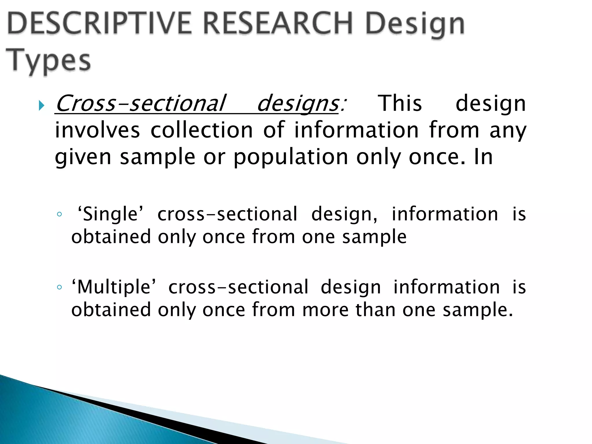  Cross-sectional designs: This design
involves collection of information from any
given sample or population only once. In
◦ ‘Single’ cross-sectional design, information is
obtained only once from one sample
◦ ‘Multiple’ cross-sectional design information is
obtained only once from more than one sample.
 