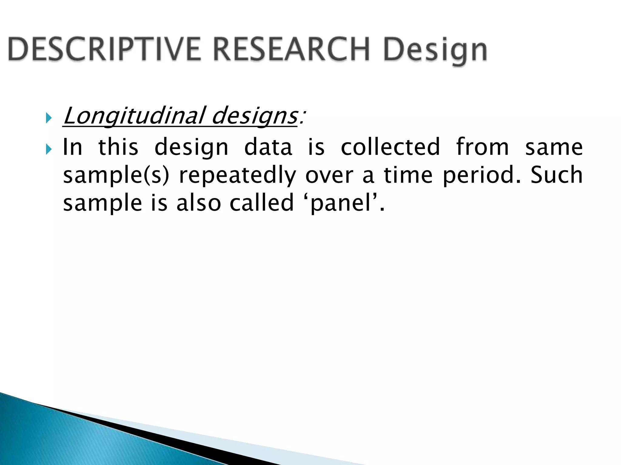  Longitudinal designs:
 In this design data is collected from same
sample(s) repeatedly over a time period. Such
sample is also called ‘panel’.
 