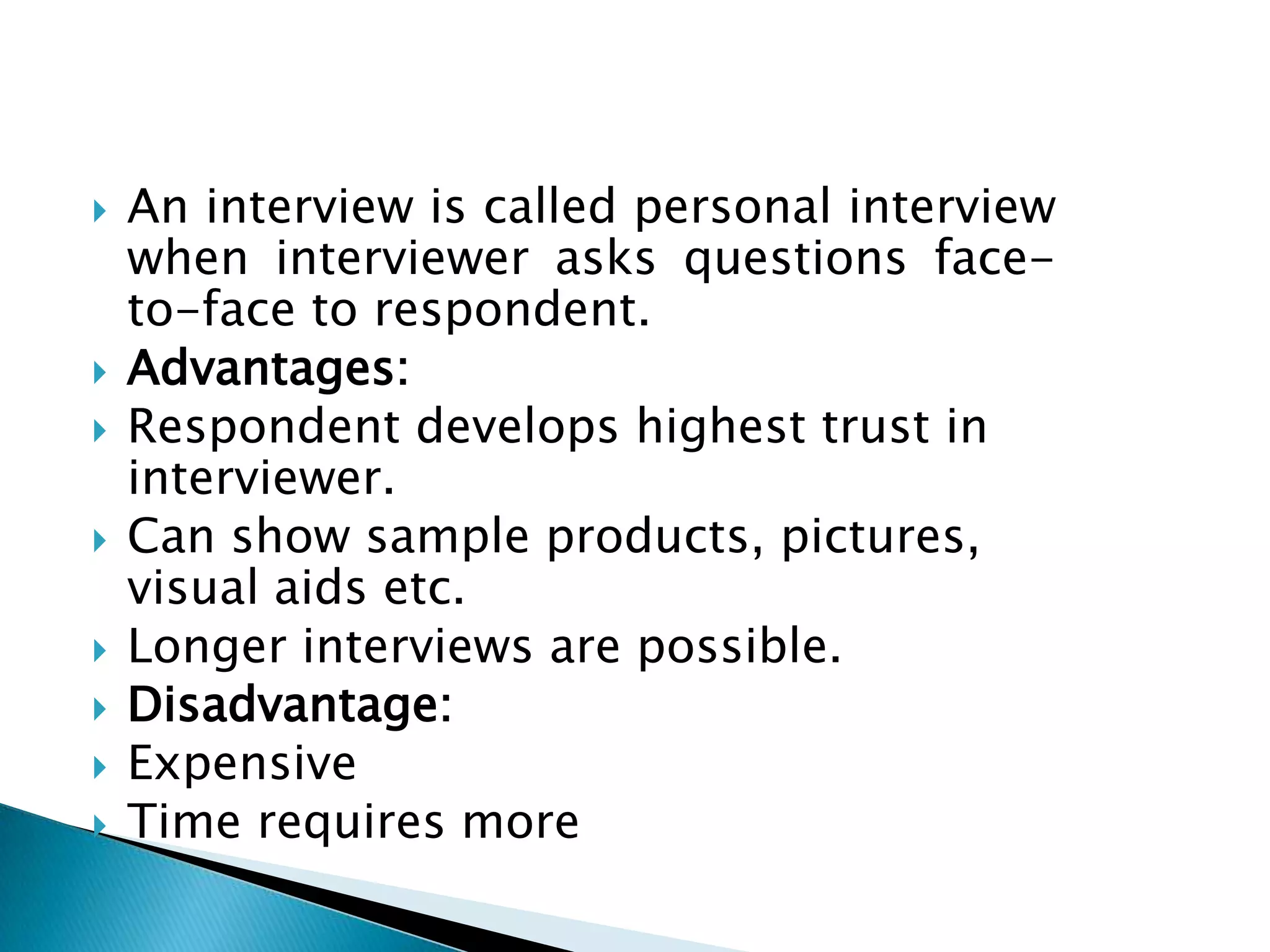  An interview is called personal interview
when interviewer asks questions face-
to-face to respondent.
 Advantages:
 Respondent develops highest trust in
interviewer.
 Can show sample products, pictures,
visual aids etc.
 Longer interviews are possible.
 Disadvantage:
 Expensive
 Time requires more
 