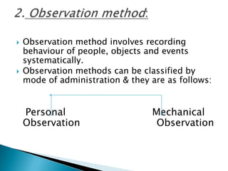  Observation method involves recording
behaviour of people, objects and events
systematically.
 Observation methods can be classified by
mode of administration & they are as follows:
Personal Mechanical
Observation Observation
 