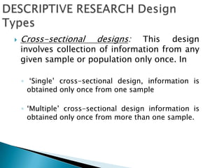  Cross-sectional designs: This design
involves collection of information from any
given sample or population only once. In
◦ ‘Single’ cross-sectional design, information is
obtained only once from one sample
◦ ‘Multiple’ cross-sectional design information is
obtained only once from more than one sample.
 