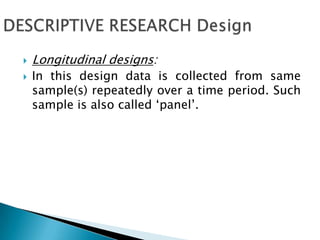  Longitudinal designs:
 In this design data is collected from same
sample(s) repeatedly over a time period. Such
sample is also called ‘panel’.
 
