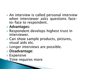  An interview is called personal interview
when interviewer asks questions face-
to-face to respondent.
 Advantages:
 Respondent develops highest trust in
interviewer.
 Can show sample products, pictures,
visual aids etc.
 Longer interviews are possible.
 Disadvantage:
 Expensive
 Time requires more
 