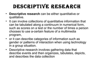 DESCRIPTIVE RESEARCH
• Descriptive research can be either quantitative or
qualitative.
• It can involve collections of quantitative information that
can be tabulated along a continuum in numerical form,
such as scores on a test or the number of times a person
chooses to use a-certain feature of a multimedia
program,
• or it can describe categories of information such as
gender or patterns of interaction when using technology
in a group situation.
• Descriptive research involves gathering data that
describe events and then organizes, tabulates, depicts,
and describes the data collection
 