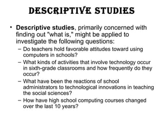 DESCRIPTIVE STUDIES
• Descriptive studies, primarily concerned with
finding out "what is," might be applied to
investigate the following questions:
– Do teachers hold favorable attitudes toward using
computers in schools?
– What kinds of activities that involve technology occur
in sixth-grade classrooms and how frequently do they
occur?
– What have been the reactions of school
administrators to technological innovations in teaching
the social sciences?
– How have high school computing courses changed
over the last 10 years?
 