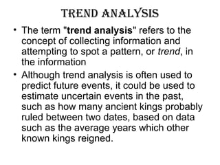 trenD analySiS
• The term "trend analysis" refers to the
concept of collecting information and
attempting to spot a pattern, or trend, in
the information
• Although trend analysis is often used to
predict future events, it could be used to
estimate uncertain events in the past,
such as how many ancient kings probably
ruled between two dates, based on data
such as the average years which other
known kings reigned.
 