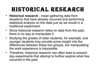 hIstorIcal research
• Historical research - mean gathering data from
situations that have already occurred and performing
statistical analysis on this data just as we would in a
traditional experiment.
• Since historical research relies on data from the past,
there is no way to manipulate it.
• Studying the grades of older students, for example, and
younger students may provide some insight into the
differences between these two groups, but manipulating
the work experience is impossible.
• Therefore, historical research can often lead to present
day experiments that attempt to further explore what has
occurred in the past.
 