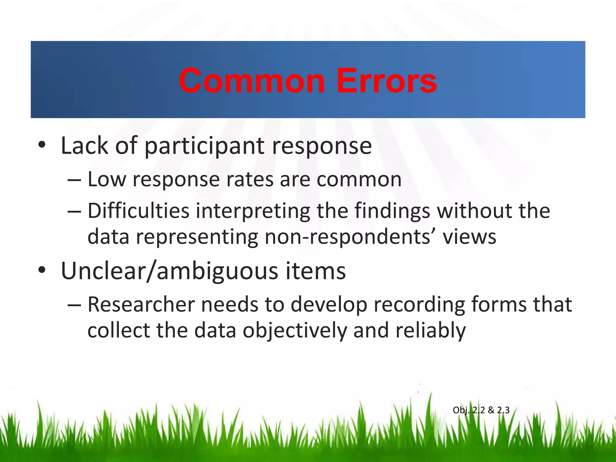 Common Errors
• Lack of participant response
– Low response rates are common
– Difficulties interpreting the findings without the
data representing non-respondents’ views
• Unclear/ambiguous items
– Researcher needs to develop recording forms that
collect the data objectively and reliably
Obj. 2.2 & 2.3
 