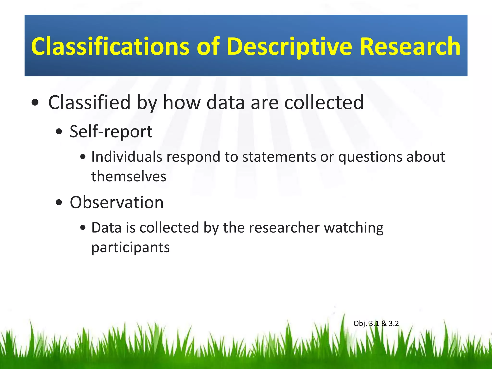 Classifications of Descriptive Research
• Classified by how data are collected
• Self-report
• Individuals respond to statements or questions about
themselves
• Observation
• Data is collected by the researcher watching
participants
Obj. 3.1 & 3.2
 
