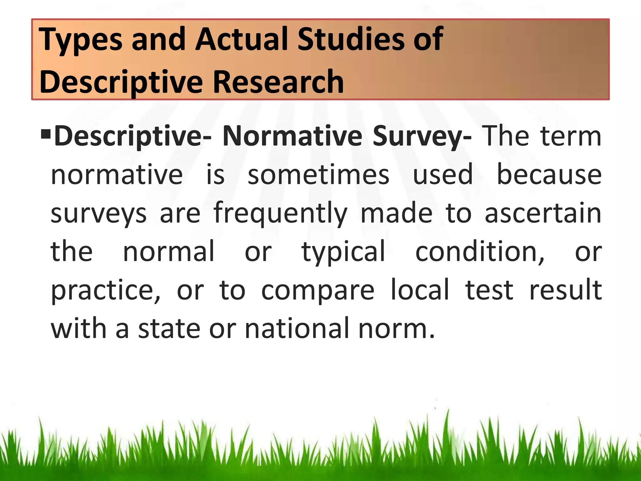 Types and Actual Studies of
Descriptive Research
Descriptive- Normative Survey- The term
normative is sometimes used because
surveys are frequently made to ascertain
the normal or typical condition, or
practice, or to compare local test result
with a state or national norm.
 